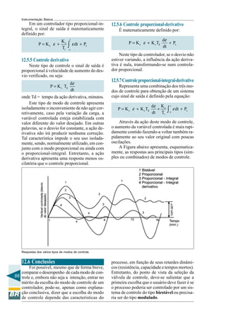 88
Instrumentação Básica
Respostas dos vários tipos de modos de controle.
12.5.6 Controle proporcional-derivativo
É matematicamente definido por:
c c d s
d
P K K T P
dt
= + +
ε
ε
Neste tipo de controlador, se o desvio não
estiver variando, a influência da ação deriva-
tiva é nula, transformando-se num controla-
dor proporcional.
12.5.7Controleproporcional-integral-derivativo
Representa uma combinação dos três mo-
dos de controle para obtenção de um sistema
cujo sinal de saída é definido pela equação:
t
c
c c d s
o
r
Kd
P K K T dt P
dt T
= + + +∫
ε
ε ε
Através da ação deste modo de controle,
o aumento da variável controlada é mais rapi-
damente contido fazendo-a voltar também ra-
pidamente ao seu valor original com poucas
oscilações.
A Figura abaixo apresenta, esquematica-
mente, as respostas aos principais tipos (sim-
ples ou combinados) de modos de controle.
Em um controlador tipo proporcional-in-
tegral, o sinal de saída é matematicamente
definido por:
t
c
c s
r o
K
P K dt P
T
= + +∫ε ε
12.5.5 Controle derivativo
Neste tipo de controle o sinal de saída é
proporcional à velocidade de aumento do des-
vio verificado, ou seja:
c d
d
P K T
dt
=
ε
onde Td = tempo da ação derivativa, minutos.
Este tipo de modo de controle apresenta
isoladamente o inconveniente de não agir cor-
retivamente, caso pela variação da carga, a
variável controlada esteja estabilizada com
valor diferente do valor desejado. Em outras
palavras, se o desvio for constante, a ação de-
rivativa não irá produzir nenhuma correção.
Tal característica impede o seu uso isolada-
mente, sendo, normalmente utilizado, em con-
junto com o modo proporcional ou ainda com
o proporcional-integral. Entretanto, a ação
derivativa apresenta uma resposta menos os-
cilatória que o controle proporcional.
12.6 Conclusões
Foi possível, mesmo que de forma breve,
comparar o desempenho de cada modo de con-
trole e, embora não seja a intenção, entrar no
mérito da escolha do modo de controle de um
controlador, pode-se, apenas como explana-
ção conclusiva, dizer que a escolha do modo
de controle depende das características do
processo, em função de seus retardes dinâmi-
cos (resistência, capacidade e tempos mortos).
Entretanto, do ponto de vista da seleção da
válvula de controle, deve-se salientar que a
primeira escolha que o usuário deve fazer é se
o processo poderia ser controlado por um sis-
tema de controle do tipo biestável ou precisa-
ria ser do tipo modulado.
 