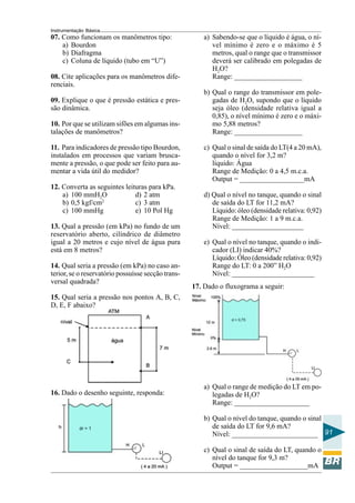 Instrumentação Básica
91
07. Como funcionam os manômetros tipo:
a) Bourdon
b) Diafragma
c) Coluna de líquido (tubo em “U”)
08. Cite aplicações para os manômetros dife-
renciais.
09. Explique o que é pressão estática e pres-
são dinâmica.
10. Por que se utilizam sifões em algumas ins-
talações de manômetros?
11. Para indicadores de pressão tipo Bourdon,
instalados em processos que variam brusca-
mente a pressão, o que pode ser feito para au-
mentar a vida útil do medidor?
12. Converta as seguintes leituras para kPa.
a) 100 mmH2O d) 2 atm
b) 0,5 kgf/cm2
c) 3 atm
c) 100 mmHg e) 10 Pol Hg
13. Qual a pressão (em kPa) no fundo de um
reservatório aberto, cilíndrico de diâmetro
igual a 20 metros e cujo nível de água pura
está em 8 metros?
14. Qual seria a pressão (em kPa) no caso an-
terior, se o reservatório possuísse secção trans-
versal quadrada?
15. Qual seria a pressão nos pontos A, B, C,
D, E, F abaixo?
a) Sabendo-se que o líquido é água, o ní-
vel mínimo é zero e o máximo é 5
metros, qual o range que o transmissor
deverá ser calibrado em polegadas de
H2O?
Range: ___________________
b) Qual o range do transmissor em pole-
gadas de H2O, supondo que o líquido
seja óleo (densidade relativa igual a
0,85), o nível mínimo é zero e o máxi-
mo 5,88 metros?
Range: ___________________
c) Qual o sinal de saída do LT(4 a 20 mA),
quando o nível for 3,2 m?
líquido: Água
Range de Medição: 0 a 4,5 m.c.a.
Output = __________________mA
d) Qual o nível no tanque, quando o sinal
de saída do LT for 11,2 mA?
Líquido: óleo (densidade relativa: 0,92)
Range de Medição: 1 a 9 m.c.a.
Nível: ____________________
e) Qual o nível no tanque, quando o indi-
cador (LI) indicar 40%?
Líquido: Óleo (densidade relativa: 0,92)
Range do LT: 0 a 200” H2O
Nível: _______________________
16. Dado o desenho seguinte, responda:
17. Dado o fluxograma a seguir:
a) Qual o range de medição do LT em po-
legadas de H2O?
Range: _____________________
b) Qual o nível do tanque, quando o sinal
de saída do LT for 9,6 mA?
Nível: ________________________
c) Qual o sinal de saída do LT, quando o
nível do tanque for 9,3 m?
Output = ___________________mA
 