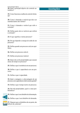 92
Instrumentação Básica
18. Qual o principal objetivo do controle au-
tomático?
19. Como funciona a malha de controle fecha-
da?
20. Como é chamada a variável que deve ser
mantida dentro dos limites?
21. Como é chamada a variável que sofre a
correção?
22. Defina quais são as variáveis que sofrem
a correção?
23. O que significa o termo processo?
24. Do que depende a energia de saída de um
processo?
25. Defina quando um processo está em equi-
líbrio.
26. Defina um processo estável.
27. Defina um processo instável.
28. Quais são as três propriedades que causam
atraso de tempo no processo?
29. Defina o que é resistência em um processo.
30. Defina o que é capacitância em um pro-
cesso.
31. Defina o que é capacidade.
32. Qual a vantagem e a desvantagem de um
processocomcapacitânciarelativamentegrande?
33. Defina o que é tempo morto em processo.
34. Das três propriedades, qual é a mais pro-
blemática?
35. Defina o que é um distúrbio de alimentação.
36. Defina o que é um distúrbio de demanda.
37. Diga por que os distúrbios de set-point, são
difíceis de controlar?
Anotações
 