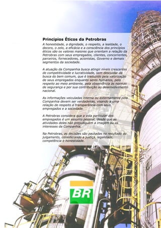 98
Instrumentação Básica
Principios Éticos da Petrobras
A honestidade, a dignidade, o respeito, a lealdade, o
decoro, o zelo, a eficácia e a consciência dos princípios
éticos são os valores maiores que orientam a relação da
Petrobras com seus empregados, clientes, concorrentes,
parceiros, fornecedores, acionistas, Governo e demais
segmentos da sociedade.
A atuação da Companhia busca atingir níveis crescentes
de competitividade e lucratividade, sem descuidar da
busca do bem comum, que é traduzido pela valorização
de seus empregados enquanto seres humanos, pelo
respeito ao meio ambiente, pela observância às normas
de segurança e por sua contribuição ao desenvolvimento
nacional.
As informações veiculadas interna ou externamente pela
Companhia devem ser verdadeiras, visando a uma
relação de respeito e transparência com seus
empregados e a sociedade.
A Petrobras considera que a vida particular dos
empregados é um assunto pessoal, desde que as
atividades deles não prejudiquem a imagem ou os
interesses da Companhia.
Na Petrobras, as decisões são pautadas no resultado do
julgamento, considerando a justiça, legalidade,
competência e honestidade.
 