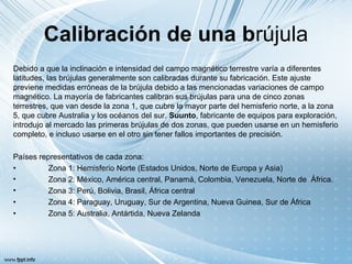 Calibración de una brújula
Debido a que la inclinación e intensidad del campo magnético terrestre varía a diferentes
latitudes, las brújulas generalmente son calibradas durante su fabricación. Este ajuste
previene medidas erróneas de la brújula debido a las mencionadas variaciones de campo
magnético. La mayoría de fabricantes calibran sus brújulas para una de cinco zonas
terrestres, que van desde la zona 1, que cubre la mayor parte del hemisferio norte, a la zona
5, que cubre Australia y los océanos del sur. Suunto, fabricante de equipos para exploración,
introdujo al mercado las primeras brújulas de dos zonas, que pueden usarse en un hemisferio
completo, e incluso usarse en el otro sin tener fallos importantes de precisión.
Países representativos de cada zona:
• Zona 1: Hemisferio Norte (Estados Unidos, Norte de Europa y Asia)
• Zona 2: México, América central, Panamá, Colombia, Venezuela, Norte de África.
• Zona 3: Perú, Bolivia, Brasil, África central
• Zona 4: Paraguay, Uruguay, Sur de Argentina, Nueva Guinea, Sur de África
• Zona 5: Australia, Antártida, Nueva Zelanda
 