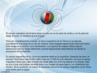 El campo magnético de la tierra tiene un polo sur en la parte de arriba y, en la parte de
abajo el norte, al contrario que la brújula.
Para ser completamente exactos, la barra magnética de la Tierra no se ejecuta
exactamente a lo largo de su eje de rotación; está sesgada ligeramente fuera del centro.
Este sesgo es conocido como declinación. La mayoría de mapas indican que la
declinación está en áreas diferentes (cambia ligeramente dependiendo de dónde te
encuentres en el planeta).
El campo magnético de la Tierra es bastante débil en la superficie. Después de todo, el
planeta Tierra tiene casi 8.000 millas (más de 12.800 km) de diámetro, así que el campo
magnético tiene que viajar a través de todas ellas con el fin de afectar a tu brújula. Esto
es por lo que una brújula necesita tener una imagen de peso ligero y un rodamiento sin
fricción. De lo contrario, no habría la suficiente fuerza en el campo magnético de la Tierra
para poder girar la aguja.
 
