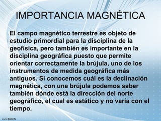 IMPORTANCIA MAGNÉTICA
El campo magnético terrestre es objeto de
estudio primordial para la disciplina de la
geofísica, pero también es importante en la
disciplina geográfica puesto que permite
orientar correctamente la brújula, uno de los
instrumentos de medida geográfica más
antiguos. Si conocemos cuál es la declinación
magnética, con una brújula podemos saber
también dónde está la dirección del norte
geográfico, el cual es estático y no varía con el
tiempo.
 