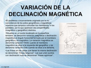 VARIACIÓN DE LA
DECLINACIÓN MAGNÉTICA
•El problema o inconveniente originado por la no
coincidencia de los polos geográficos y magnéticos
ocasiona que tampoco coincidan los meridianos, ni los
paralelos, por lo que aparecen dos emparrillados
(magnético y geográfico) distintos.
•Situados en un punto localizado en la superficie
terrestre, se denomina variación magnética o declinación
magnética al ángulo horizontal formado por el meridiano
geográfico y el magnético. La variación magnética se
denomina variación Oeste cuando el meridiano
magnético se sitúa a la izquierda del geográfico, y se
denomina variación Este cuando se sitúa a la derecha.
•Las líneas en las cartas que tienen la misma declinación
se denominan “líneas isógonas”. Las que unen puntos
con declinación nula se denominan “líneas agónicas”.
 