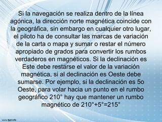 Si la navegación se realiza dentro de la línea
agónica, la dirección norte magnética coincide con
la geográfica, sin embargo en cualquier otro lugar,
el piloto ha de consultar las marcas de variación
de la carta o mapa y sumar o restar el número
apropiado de grados para convertir los rumbos
verdaderos en magnéticos. Si la declinación es
Este debe restarse el valor de la variación
magnética, si al declinación es Oeste debe
sumarse. Por ejemplo, si la declinación es 5o
Oeste, para volar hacia un punto en el rumbo
geográfico 210° hay que mantener un rumbo
magnético de 210°+5°=215°
 