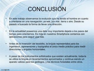 CONCLUSIÓN
• En este trabajo observamos la evolución que ha tenido el hombre en cuanto
a orientarse en una navegación; ya sea, por mar, tierra o aire. Desde su
pasado a buscado la forma de llevar una dirección.
• En la actualidad poseemos una data muy importante dejada a los pasos del
tiempo para orientarnos. Es más en nuestros Smartphone contamos con
aplicaciones para seguir una ruta.
• Antes de la invención del teodolito, la brújula representaba para los
ingenieros, agrimensores y topógrafos el único medio práctico para medir
direcciones y ángulos horizontales.
• A pesar de los instrumentos sofisticados que existen actualmente, todavía
se utiliza la brújula en levantamientos aproximados y continua siendo un
aparato valioso para los geólogos, y los técnicos forestales entre otros.
 