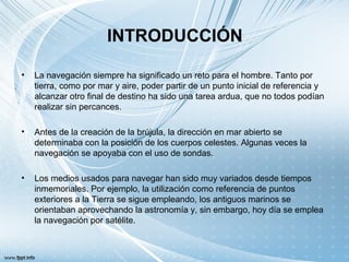 INTRODUCCIÓN
• La navegación siempre ha significado un reto para el hombre. Tanto por
tierra, como por mar y aire, poder partir de un punto inicial de referencia y
alcanzar otro final de destino ha sido una tarea ardua, que no todos podían
realizar sin percances.
• Antes de la creación de la brújula, la dirección en mar abierto se
determinaba con la posición de los cuerpos celestes. Algunas veces la
navegación se apoyaba con el uso de sondas.
• Los medios usados para navegar han sido muy variados desde tiempos
inmemoriales. Por ejemplo, la utilización como referencia de puntos
exteriores a la Tierra se sigue empleando, los antiguos marinos se
orientaban aprovechando la astronomía y, sin embargo, hoy día se emplea
la navegación por satélite.
 