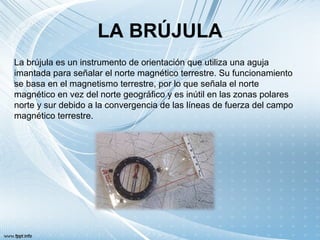 LA BRÚJULA
La brújula es un instrumento de orientación que utiliza una aguja
imantada para señalar el norte magnético terrestre. Su funcionamiento
se basa en el magnetismo terrestre, por lo que señala el norte
magnético en vez del norte geográfico y es inútil en las zonas polares
norte y sur debido a la convergencia de las líneas de fuerza del campo
magnético terrestre.
 