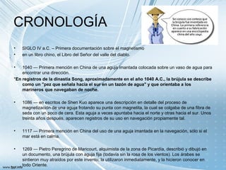 CRONOLOGÍA
• SIGLO IV a.C. – Primera documentación sobre el magnetismo
• en un libro chino, el Libro del Señor del valle del diablo.
• 1040 — Primera mención en China de una aguja imantada colocada sobre un vaso de agua para
encontrar una dirección.
*En registros de la dinastía Song, aproximadamente en el año 1040 A.C., la brújula se describe
como un "pez que señala hacia el sur en un tazón de agua" y que orientaba a los
marineros que navegaban de noche.
• 1086 — en escritos de Shen Kuo aparece una descripción en detalle del proceso de
magnetización de una aguja frotando su punta con magnetita, la cual se colgaba de una fibra de
seda con un poco de cera. Esta aguja a veces apuntaba hacia el norte y otras hacia el sur. Unos
treinta años después, aparecen registros de su uso en navegación propiamente tal.
• 1117 — Primera mención en China del uso de una aguja imantada en la navegación, sólo si el
mar está en calma.
• 1269 — Pietro Peregrino de Maricourt, alquimista de la zona de Picardía, describió y dibujó en
un documento, una brújula con aguja fija (todavía sin la rosa de los vientos). Los árabes se
sintieron muy atraídos por este invento; la utilizaron inmediatamente, y la hicieron conocer en
todo Oriente.
 