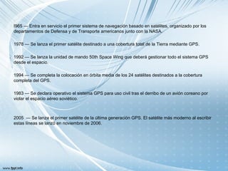 I965 — Entra en servicio el primer sistema de navegación basado en satélites, organizado por los
departamentos de Defensa y de Transporte americanos junto con la NASA.
1978 — Se lanza el primer satélite destinado a una cobertura total de la Tierra mediante GPS.
1992 — Se lanza la unidad de mando 50th Space Wing que deberá gestionar todo el sistema GPS
desde el espacio.
1994 — Se completa la colocación en órbita media de los 24 satélites destinados a la cobertura
completa del GPS.
1983 — Se declara operativo el sistema GPS para uso civil tras el derribo de un avión coreano por
violar el espacio aéreo soviético.
2005 — Se lanza el primer satélite de la última generación GPS. El satélite más moderno al escribir
estas líneas se lanzó en noviembre de 2006.
 