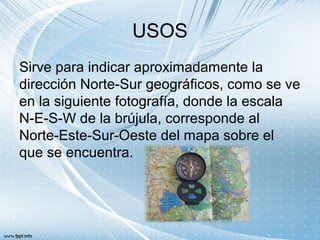 USOS
Sirve para indicar aproximadamente la
dirección Norte-Sur geográficos, como se ve
en la siguiente fotografía, donde la escala
N-E-S-W de la brújula, corresponde al
Norte-Este-Sur-Oeste del mapa sobre el
que se encuentra.
 