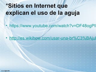 *Sitios en Internet que
explican el uso de la aguja
• https://www.youtube.com/watch?v=DF48ogPIK
• http://es.wikihow.com/usar-una-br%C3%BAjul
 