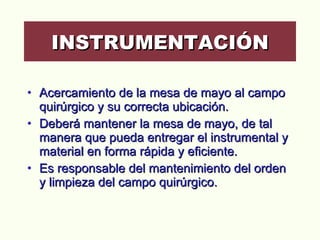 Acercamiento de la mesa de mayo al campo quirúrgico y su correcta ubicación.  Deberá mantener la mesa de mayo, de tal manera que pueda entregar el instrumental y material en forma rápida y eficiente. Es responsable del mantenimiento del orden y limpieza del campo quirúrgico.  INSTRUMENTACIÓN 