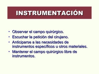 Observar el campo quirúrgico.  Escuchar la petición del cirujano.  Anticiparse a las necesidades de instrumentos específicos u otros materiales. Mantener el campo quirúrgico libre de instrumentos. INSTRUMENTACIÓN 