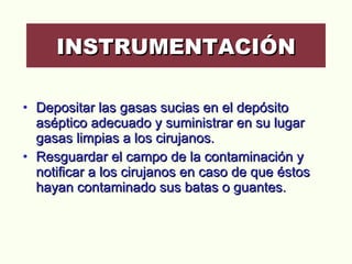 Depositar las gasas sucias en el depósito aséptico adecuado y suministrar en su lugar gasas limpias a los cirujanos.  Resguardar el campo de la contaminación y notificar a los cirujanos en caso de que éstos hayan contaminado sus batas o guantes.  INSTRUMENTACIÓN 