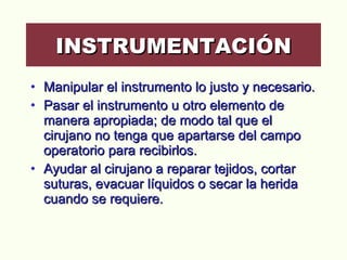 Manipular el instrumento lo justo y necesario.  Pasar el instrumento u otro elemento de manera apropiada; de modo tal que el cirujano no tenga que apartarse del campo operatorio para recibirlos.  Ayudar al cirujano a reparar tejidos, cortar suturas, evacuar líquidos o secar la herida cuando se requiere. INSTRUMENTACIÓN 