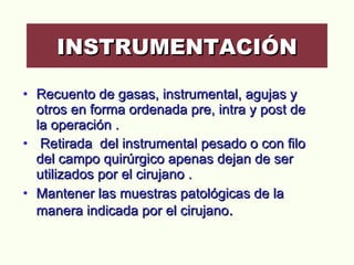 Recuento de gasas, instrumental, agujas y otros en forma ordenada pre, intra y post de la operación .  Retirada  del instrumental pesado o con filo del campo quirúrgico apenas dejan de ser utilizados por el cirujano . Mantener las muestras patológicas de la manera indicada por el cirujano . INSTRUMENTACIÓN 