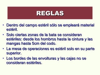 Dentro del campo estéril sólo se empleará material estéril.  Solo ciertas zonas de la bata se consideran estériles: desde los hombros hasta la cintura y las mangas hasta 5cm del codo.  La mesa de operaciones es estéril solo en su parte superior.  Los bordes de las envolturas y las cajas no se consideran estériles.  REGLAS 