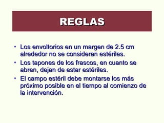 Los envoltorios en un margen de 2.5 cm alrededor no se consideran estériles.  Los tapones de los frascos, en cuanto se abren, dejan de estar estériles.  El campo estéril debe montarse los más próximo posible en el tiempo al comienzo de la intervención.  REGLAS 