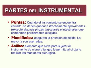 Puntas:   Cuando el instrumento se encuentra cerrado, se deben quedar estrechamente aproximadas (excepto algunas pinzas vasculares e intestinales que comprimen parcialmente el tejido). Mandíbulas:   aseguran la prensión del tejido. La mayoría son aserradas. Anillas:   elemento que sirve para sujetar el instrumento de manera tal que le permita al cirujano realizar las maniobras quirúrgica. PARTES  DEL  INSTRUMENTAL  