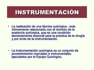 La realización de una técnica quirúrgica , esta íntimamente relacionado con el dominio de la anatomía quirúrgica, que es una condición absolutamente esencial para la practica de la cirugía y por ende de la instrumentación.  La instrumentación quirúrgica es un conjunto de procedimientos manuales e instrumentales ejecutados por el Equipo Quirúrgico. INSTRUMENTACIÓN 