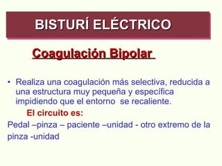 Coagulación Bipolar  Realiza una coagulación más selectiva, reducida a una estructura muy pequeña y específica  impidiendo que el entorno  se recaliente.  El circuito es: Pedal –pinza – paciente –unidad - otro extremo de la pinza -unidad  BISTURÍ ELÉCTRICO   