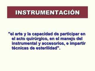 "el arte y la capacidad de participar en el acto quirúrgico, en el manejo del instrumental y accesorios, e impartir técnicas de esterilidad".  INSTRUMENTACIÓN 