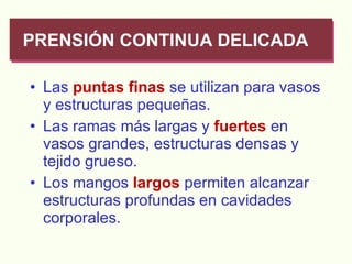 Las   puntas finas  se utilizan para vasos y estructuras pequeñas. Las ramas más largas y  fuertes  en vasos grandes, estructuras densas y tejido grueso. Los mangos  largos  permiten alcanzar estructuras profundas en cavidades corporales.  PRENSIÓN CONTINUA DELICADA 