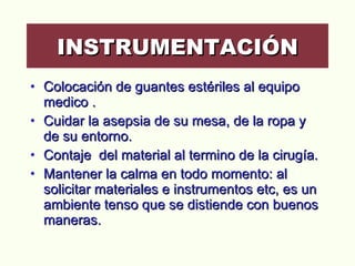 Colocación de guantes estériles al equipo medico . Cuidar la asepsia de su mesa, de la ropa y de su entorno.  Contaje  del material al termino de la cirugía. Mantener la calma en todo momento: al solicitar materiales e instrumentos etc, es un ambiente tenso que se distiende con buenos maneras.  INSTRUMENTACIÓN 