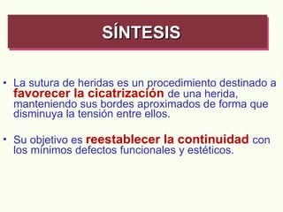La sutura de heridas es un procedimiento destinado a  favorecer la cicatrización   de una herida, manteniendo sus bordes aproximados de forma que disminuya la tensión entre ellos. Su objetivo es  reestablecer la continuidad  con los mínimos defectos funcionales y estéticos. SÍNTESIS   