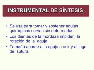 Se usa para tomar y sostener agujas quirúrgicas curvas sin deformarlas. Los dientes de la mordaza impiden  la rotación de la  aguja. Tamaño acorde a la aguja a asir y al lugar de  sutura. INSTRUMENTAL DE SÍNTESIS   