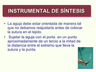 La aguja debe estar orientada de manera tal que no debamos reajustarla antes de colocar la sutura en el tejido. Sujetar la aguja con el porta  en un punto aproximadamente de un tercio a la mitad de la distancia entre el extremo que lleva la sutura y la punta.   INSTRUMENTAL DE SÍNTESIS   