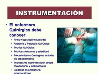 El enfermero  Quirúrgico debe conocer: Fines y usos del instrumental Anatomía y Patología Quirúrgica Técnica Quirúrgica Técnicas Asépticas y esterilidad Procedimientos Quirúrgicos en todas las especialidades Técnicas de instrumentación cirugía convencional y laparoscópica Cuidados de Enfermería Intraoperatorios Farmacología Quirúrgica INSTRUMENTACIÓN 