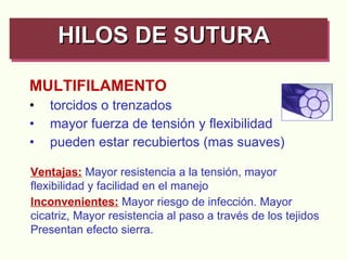 MULTIFILAMENTO torcidos o trenzados mayor fuerza de tensión y flexibilidad pueden estar recubiertos (mas suaves) HILOS DE SUTURA   Ventajas:   Mayor resistencia a la tensión, mayor flexibilidad y facilidad en el manejo Inconvenientes:   Mayor riesgo de infección. Mayor cicatriz, Mayor resistencia al paso a través de los tejidos Presentan efecto sierra. 