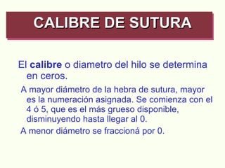 El  calibre  o diametro del hilo se determina en ceros. A mayor diámetro de la hebra de sutura, mayor es la numeración asignada. Se comienza con el 4 ó 5, que es el más grueso disponible, disminuyendo hasta llegar al 0. A menor diámetro se fraccioná por 0. CALIBRE DE SUTURA   