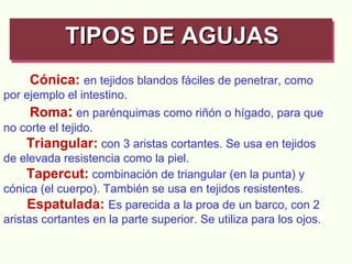 Cónica:   en tejidos blandos fáciles de penetrar, como por ejemplo el intestino.      Roma :   en parénquimas como riñón o hígado, para que no corte el tejido. Triangular:   con 3 aristas cortantes. Se usa en tejidos de elevada resistencia como la piel. Tapercut:   combinación de triangular (en la punta) y cónica (el cuerpo). También se usa en tejidos resistentes.      Espatulada:   Es parecida a la proa de un barco, con 2 aristas cortantes en la parte superior. Se utiliza para los ojos.   TIPOS DE AGUJAS   