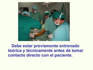 Debe estar previamente entrenado teórica y técnicamente antes de tomar contacto directo con el paciente. 