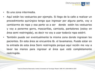 •   Es una zona intermedia.
•   Aquí están los vestuarios por ejemplo. Si llego de la calle a realizar un
    procedimiento quirúrgico tengo que ingresar por alguna parte, voy a
    cambiarme de ropa y esa parte va a ser                                             donde estén los vestuarios
    y voy a ponerme gorro, mascarillas, camisola, pantalones (estoy en
    área semi restringida), es decir no voy a usar todavía ropa estéril.
•   También puede ser eventualmente la misma zona donde ingresan los
    pacientes. En esta área se encuentra tb. el lavamanos. Puede estar en
    la entrada de esta área Semi restringida porque aquí recién me voy a
    lavar las manos para ingresar al área que está completamente
    restringida.




             Todos los Derechos Reservados. Instituto Universitario de Tecnología "Readic" UNIR. Rif J-30001989-6 © 2007.
 