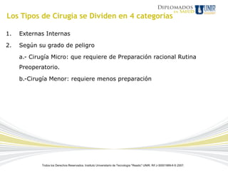 Los Tipos de Cirugía se Dividen en 4 categorías

1.   Externas Internas

2.   Según su grado de peligro

     a.- Cirugía Micro: que requiere de Preparación racional Rutina
     Preoperatorio.

     b.-Cirugía Menor: requiere menos preparación




             Todos los Derechos Reservados. Instituto Universitario de Tecnología "Readic" UNIR. Rif J-30001989-6 © 2007.
 