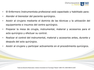 •   El Enfermero Instrumentista profesional está capacitado y habilitado para:

•   Atender el bienestar del paciente quirúrgico.

•   Asistir al cirujano mediante el dominio de las técnicas y la utilización del
    equipamiento e insumos del centro quirúrgico.

•   Preparar la mesa de cirugía, instrumental, material y accesorios para el
    acto quirúrgico y efectuar su control.

•   Realizar el control del instrumental, material y accesorios antes, durante y
    después del acto quirúrgico.

•   Asistir al cirujano y participar activamente en el procedimiento quirúrgico.




              Todos los Derechos Reservados. Instituto Universitario de Tecnología "Readic" UNIR. Rif J-30001989-6 © 2007.
 