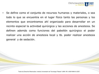 •   Se define como el conjunto de recursos humanos y materiales, o sea
    todo lo que se encuentra en el lugar físico tanto las personas y los
    elementos que encontramos ahí organizado para desarrollar en un
    recinto especial la actividad quirúrgica y las acciones de anestesia. Se
    definen además como funciones del pabellón quirúrgico el poder
    realizar una acción de anestesia local y tb. poder realizar anestesia
    general y de sedación.




             Todos los Derechos Reservados. Instituto Universitario de Tecnología "Readic" UNIR. Rif J-30001989-6 © 2007.
 