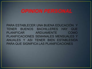 OPINION PERSONAL
PARA ESTABLECER UNA BUENA EDUCACIÓN Y
TENER BUENOS BACHILLERES HAY QUE
PLANIFICAR ARDUAMENTE COMO
PLANIFICACIONES SEMANALES MENSUALES Y
ANUALES Y ASI TENER BIEN ESTABLESIDA
PARA QUE SIGNIFICA LAS PLANIFICACIONES
 