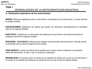 4.- Parámetros operativos de los instrumentos ERROR:  Diferencia algebraica entre el valor leído o transmitido por el instrumento y el valor ideal de la variable medida. INCERTIDUMBRE:  Dispersión de valores que pueden ser atribuidos razonablemente al verdadero valor de la magnitud Medida. EXACTITUD:  Cualidad de un instrumento de medida por la que tiende a dar lecturas próximas al verdadero valor de la magnitud medida. PRECISIÓN:  (ACCURACY)  Tolerancia de medida o de transmisión del Instrumento. Intervalo donde es admisible que se situe la magnitud de la medida. ZONA MUERTA:  Campo de valores de la variable que no hace variar la indicación o la señal de salida del instrumento, es decir, que no produce su respuesta. SENSIBILIDAD:   El cociente entre el cambio en la magnitud de salida que ocurre en el instrumento y el cambio en la variable de entrada que lo produce una vez que se esta en estado estable. 