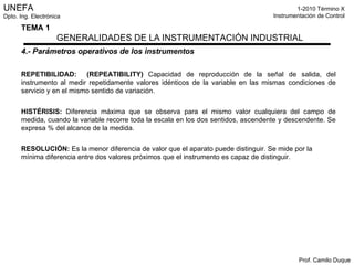 4.- Parámetros operativos de los instrumentos REPETIBILIDAD:  (REPEATIBILITY)  Capacidad de reproducción de la señal de salida, del instrumento al medir repetidamente valores idénticos de la variable en las mismas condiciones de servicio y en el mismo sentido de variación. HISTÉRISIS:  Diferencia máxima que se observa para el mismo valor cualquiera del campo de medida, cuando la variable recorre toda la escala en los dos sentidos, ascendente y descendente. Se expresa % del alcance de la medida. RESOLUCIÓN:  Es la menor diferencia de valor que el aparato puede distinguir. Se mide por la mínima diferencia entre dos valores próximos que el instrumento es capaz de distinguir. 