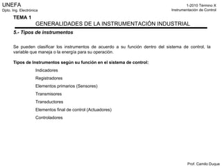 5.- Tipos de instrumentos Se pueden clasificar los instrumentos de acuerdo a su función dentro del sistema de control, la variable que maneja o la energía para su operación. Tipos de Instrumentos según su función en el sistema de control: Indicadores Registradores Elementos primarios (Sensores) Transmisores Transductores Elementos final de control (Actuadores) Controladores 