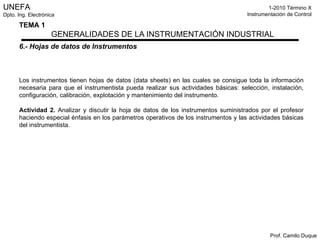 6.- Hojas de datos de Instrumentos Los instrumentos tienen hojas de datos (data sheets) en las cuales se consigue toda la información necesaria para que el instrumentista pueda realizar sus actividades básicas: selección, instalación, configuración, calibración, explotación y mantenimiento del instrumento. Actividad 2.  Analizar y discutir la hoja de datos de los instrumentos suministrados por el profesor haciendo especial énfasis en los parámetros operativos de los instrumentos y las actividades básicas del instrumentista. 
