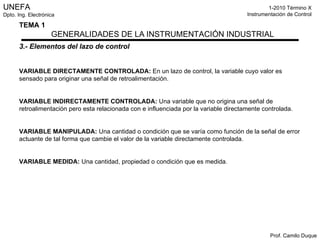 3.- Elementos del lazo de control VARIABLE DIRECTAMENTE CONTROLADA:   En un lazo de control, la variable cuyo valor es sensado para originar una señal de retroalimentación. VARIABLE INDIRECTAMENTE CONTROLADA:   Una variable que no origina una señal de retroalimentación pero esta relacionada con e influenciada por la variable directamente controlada. VARIABLE MANIPULADA:   Una cantidad o condición que se varía como función de la señal de error actuante de tal forma que cambie el valor de la variable directamente controlada. VARIABLE MEDIDA:   Una cantidad, propiedad o condición que es medida. 