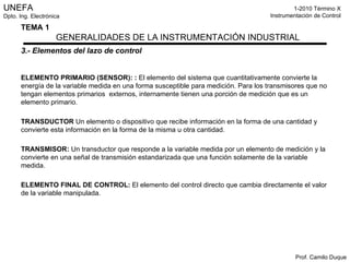 3.- Elementos del lazo de control ELEMENTO PRIMARIO   (SENSOR):   :  El elemento del sistema que cuantitativamente convierte la energía de la variable medida en una forma susceptible para medición. Para los transmisores que no tengan elementos primarios  externos, internamente tienen una porción de medición que es un elemento primario. TRANSDUCTOR  Un elemento o dispositivo que recibe información en la forma de una cantidad y convierte esta información en la forma de la misma u otra cantidad. TRANSMISOR:  Un transductor que responde a la variable medida por un elemento de medición y la convierte en una señal de transmisión estandarizada que una función solamente de la variable medida. ELEMENTO FINAL DE CONTROL:  El elemento del control directo que cambia directamente el valor de la variable manipulada. 