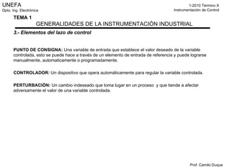 3.- Elementos del lazo de control PUNTO DE CONSIGNA:  Una variable de entrada que establece el valor deseado de la variable controlada, esto se puede hace a través de un elemento de entrada de referencia y puede lograrse manualmente, automaticamente o programadamente. CONTROLADOR:  Un dispositivo que opera automáticamente para regular la variable controlada. PERTURBACIÓN:  Un cambio indeseado que toma lugar en un proceso  y que tiende a afectar adversamente el valor de una variable controlada. 