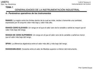 4.- Parámetros operativos de los instrumentos RANGO:  La región entre los límites dentro de la cual se mide, recibe o transmite una cantidad, expresada por el conjunto valor más bajo y valor más alto. RANGO CERO ELEVADO:  Un rango en el que el valor cero de la variable o señal es mayor que el valor más bajo del rango. RANGO DE CERO SUPRIMIDO:  Un rango en el que el valor cero de la variable o señal es menor que el valor más bajo del rango. SPAN:  La diferencia algebraica entre el valor más alto y más bajo del rango. RANGEABILIDAD:   Cociente entre el valor de Medida superior e inferior del instrumento. 